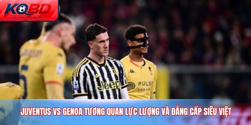 Juventus vs Genoa Tương quan lực lượng và Đẳng cấp siêu việt