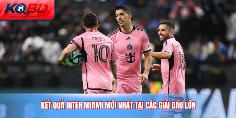 Kết quả Inter Miami mới nhất tại các giải đấu lớn
