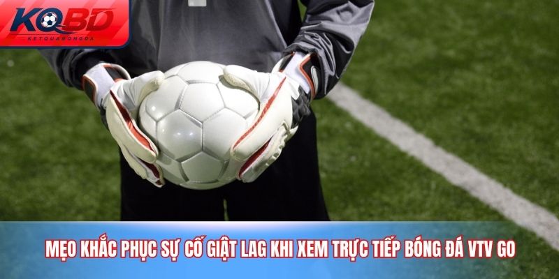 Mẹo khắc phục sự cố giật lag khi xem trực tiếp bóng đá VTV Go