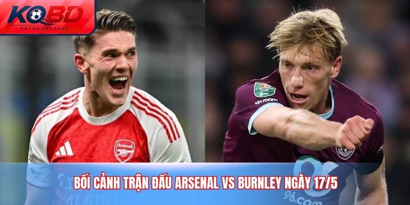 Bối cảnh trận đấu Arsenal vs Burnley ngày 17/5