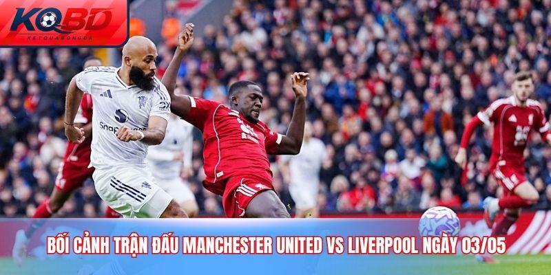Bối cảnh trận đấu Manchester United vs Liverpool ngày 03/05
