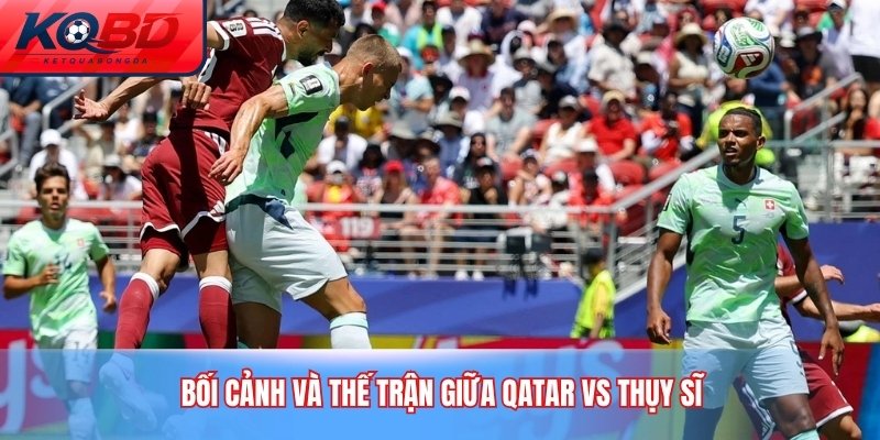 Bối cảnh và thế trận giữa Qatar vs Thụy Sĩ