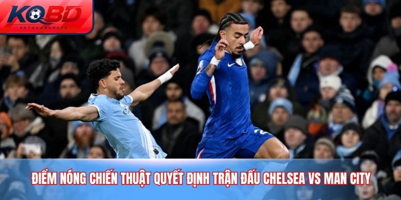 Điểm nóng chiến thuật quyết định trận đấu Chelsea vs Man City